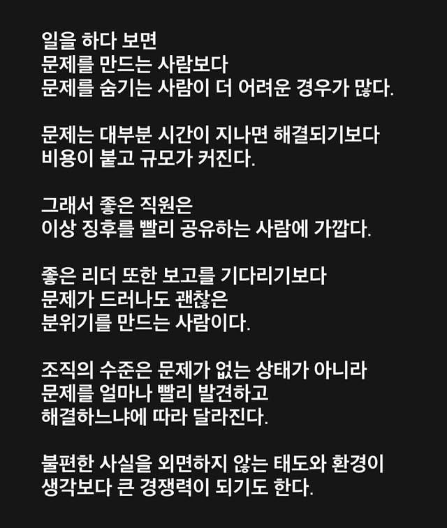 일을 하다 보면문제를 만드는 사람보다문제를 숨기는 사람이 더 어려운 경우가 많다.문제는 대부분 시간이 지나면 해결되기보다비용이 붙고 규모가 커진다.그래서 좋은 직원은이상 징후를 빨리 공유하는 사람에 가깝다.좋은 리더 또한 보고를 기다리기보다문제가 드러나도 괜찮은 분위기를 만드는 사람이다.조직의 수준은 문제가 없는 상태가 아니라문제를 얼마나 빨리 발견하고 해결하느냐에 따라 달라진다.불편한 사실을 외면하지 않는 태도와 환경이생각보다 큰 경쟁력이 되기도 한다.#비전휘트니스 #리더 #동료 by @hyo___o
