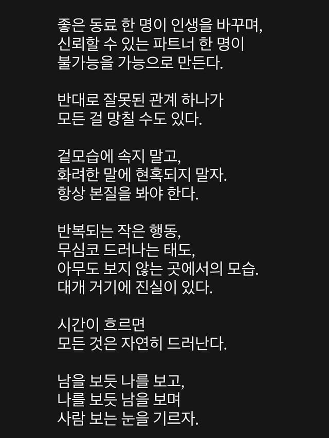 좋은 동료 한 명이 인생을 바꾸며, 신뢰할 수 있는 파트너 한 명이 불가능을 가능으로 만든다.반대로 잘못된 관계 하나가 모든 걸 망칠 수도 있다.겉모습에 속지 말고, 화려한 말에 현혹되지 말자.항상 본질을 봐야 한다.반복되는 작은 행동, 무심코 드러나는 태도, 아무도 보지 않는 곳에서의 모습.대개 거기에 진실이 있다.시간이 흐르면 모든 것은 자연히 드러난다.남을 보듯 나를 보고, 나를 보듯 남을 보며 사람 보는 눈을 기르자. by @hyo___o