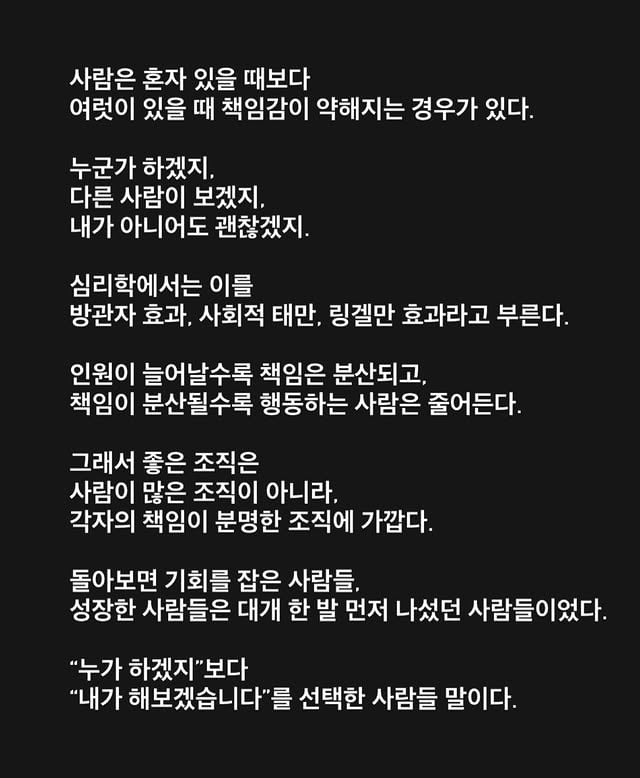 사람은 혼자 있을 때보다여럿이 있을 때 책임감이 약해지는 경우가 있다.누군가 하겠지,다른 사람이 보겠지,내가 아니어도 괜찮겠지.심리학에서는 이를방관자 효과, 사회적 태만, 링겔만 효과라고 부른다.인원이 늘어날수록 책임은 분산되고,책임이 분산될수록 행동하는 사람은 줄어든다.그래서 좋은 조직은사람이 많은 조직이 아니라,각자의 책임이 분명한 조직에 가깝다.돌아보면 기회를 잡은 사람들,성장한 사람들은 대개 한 발 먼저 나섰던 사람들이었다.“누가 하겠지”보다“내가 해보겠습니다”를 선택한 사람들 말이다.#비전휘트니스 #리더 #동료 by @hyo___o