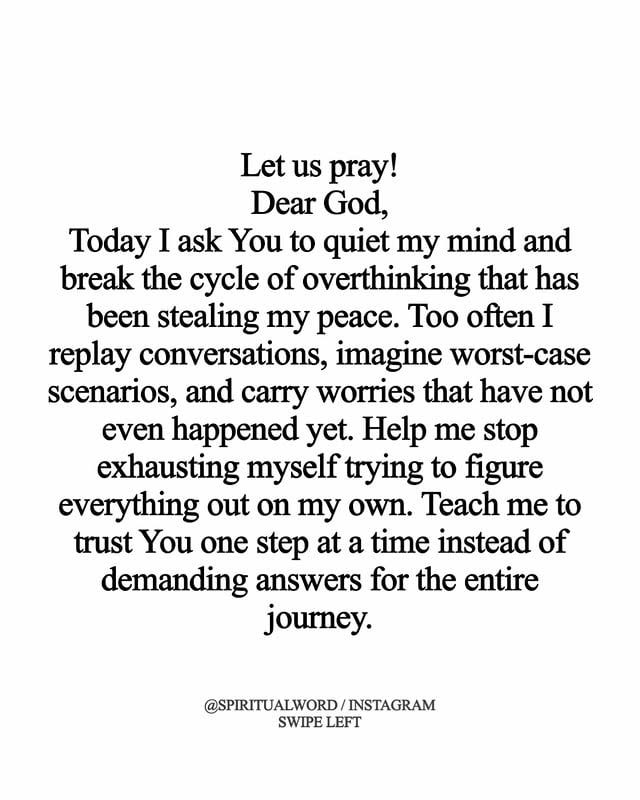 One of the enemy’s greatest strategies is not always temptation but distraction through anxiety and overthinking. When our minds become consumed with possibilities, fears, and unanswered questions, we begin carrying burdens God never asked us to carry. The Lord never intended for us to have every answer before taking the next step. Instead, He calls us to trust Him daily, believing that His wisdom is sufficient even when our understanding is limited. Peace comes when we stop demanding certainty and start resting in the character of God.

The truth is that God is already present in tomorrow. Nothing you are worried about has taken Him by surprise. Every challenge, every decision, and every uncertainty is fully known to Him. Therefore, when anxious thoughts begin to rise, return your attention to the promises of Scripture rather than the predictions of fear. Trust that God is guiding your steps, guarding your heart, and working all things together for His purpose. The more you focus on His faithfulness, the less power anxiety will have over your mind.